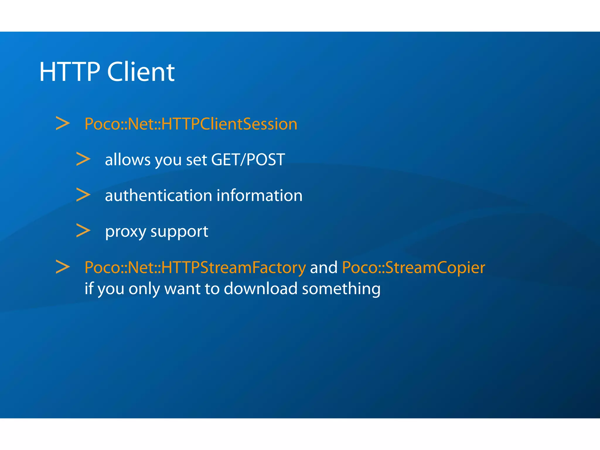 HTTP Client
 >   Poco::Net::HTTPClientSession

     >   allows you set GET/POST

     >   authentication information

     >   proxy support

 >   Poco::Net::HTTPStreamFactory and Poco::StreamCopier
     if you only want to download something
 
