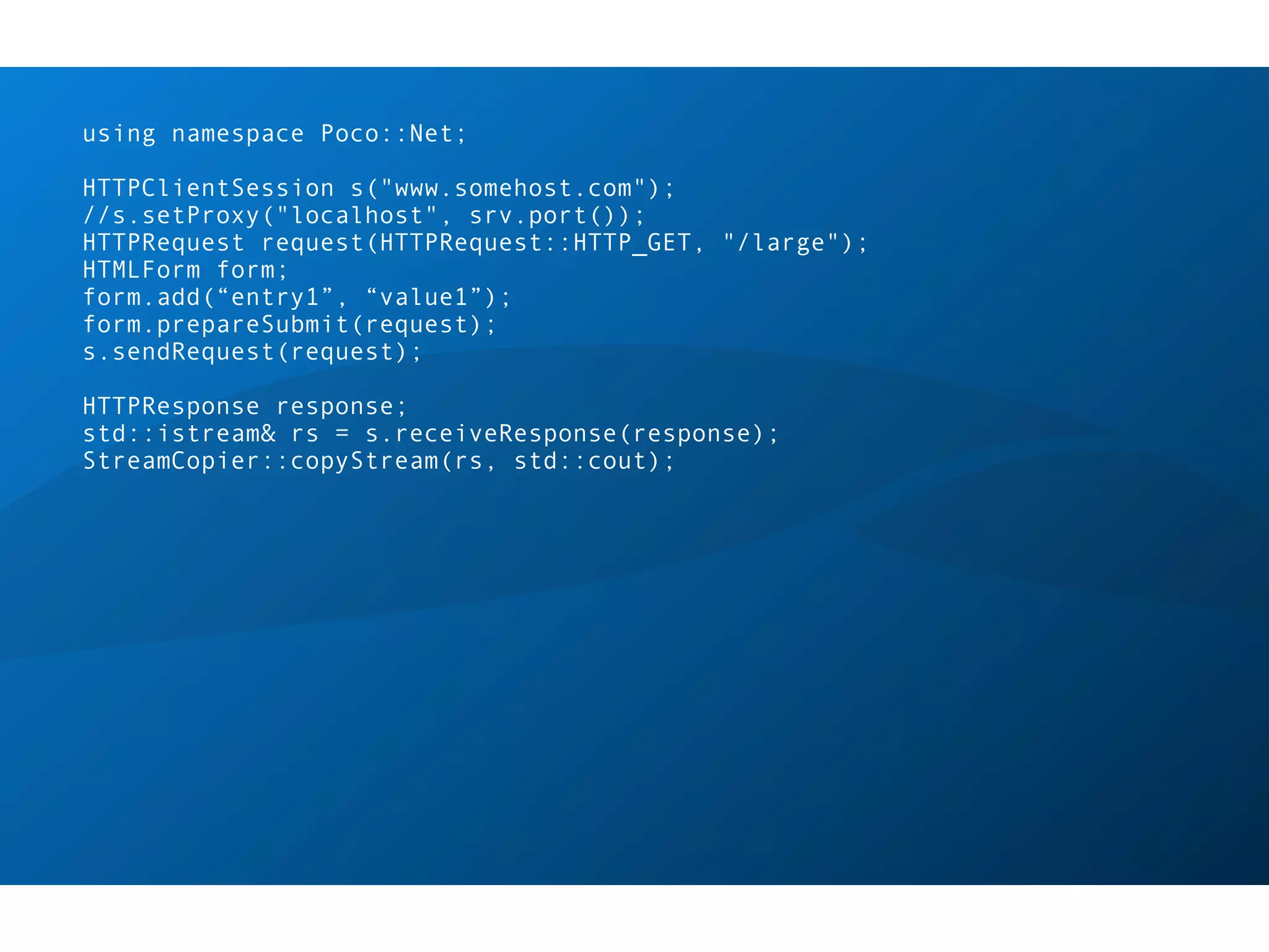 using namespace Poco::Net;

HTTPClientSession s("www.somehost.com");
//s.setProxy("localhost", srv.port());
HTTPRequest request(HTTPRequest::HTTP_GET, "/large");
HTMLForm form;
form.add(“entry1”, “value1”);
form.prepareSubmit(request);
s.sendRequest(request);

HTTPResponse response;
std::istream& rs = s.receiveResponse(response);
StreamCopier::copyStream(rs, std::cout);
 
