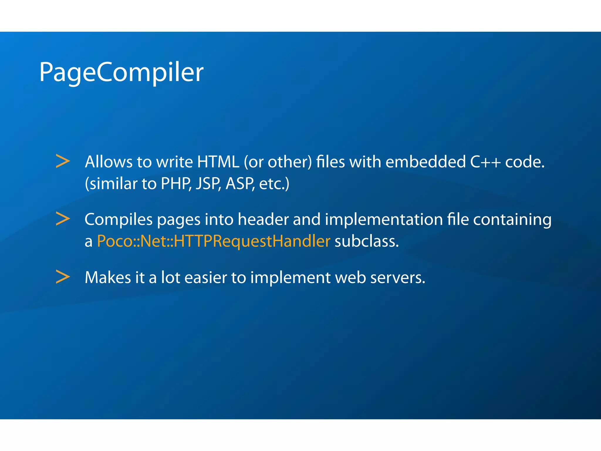 PageCompiler


 >   Allows to write HTML (or other) ﬁles with embedded C++ code.
     (similar to PHP, JSP, ASP, etc.)

 >   Compiles pages into header and implementation ﬁle containing
     a Poco::Net::HTTPRequestHandler subclass.

 >   Makes it a lot easier to implement web servers.
 