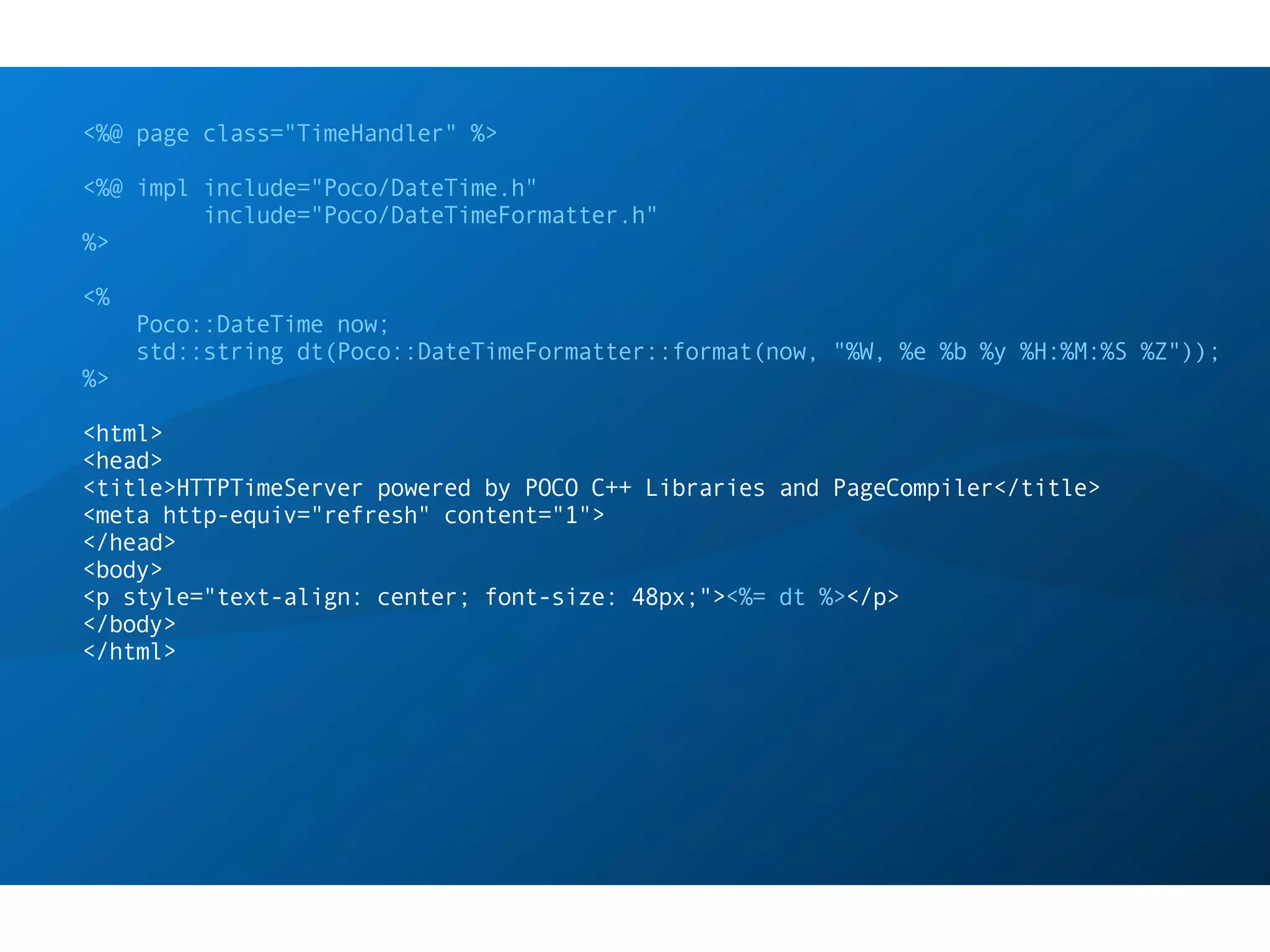 <%@ page class="TimeHandler" %>

<%@ impl include="Poco/DateTime.h"
         include="Poco/DateTimeFormatter.h"
%>

<%
     Poco::DateTime now;
     std::string dt(Poco::DateTimeFormatter::format(now, "%W, %e %b %y %H:%M:%S %Z"));
%>

<html>
<head>
<title>HTTPTimeServer powered by POCO C++ Libraries and PageCompiler</title>
<meta http-equiv="refresh" content="1">
</head>
<body>
<p style="text-align: center; font-size: 48px;"><%= dt %></p>
</body>
</html>
 