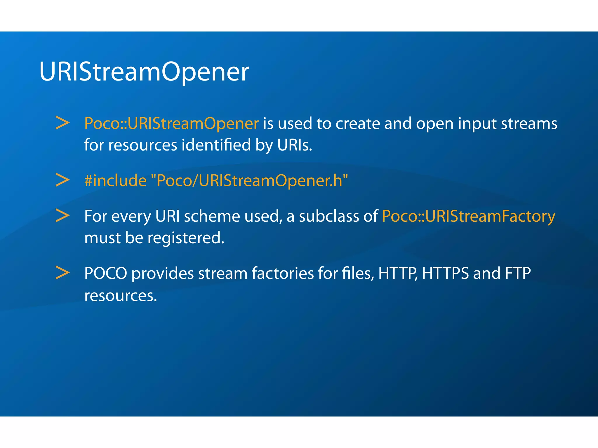 URIStreamOpener
 >   Poco::URIStreamOpener is used to create and open input streams
     for resources identiﬁed by URIs.

 >   #include "Poco/URIStreamOpener.h"

 >   For every URI scheme used, a subclass of Poco::URIStreamFactory
     must be registered.

 >   POCO provides stream factories for ﬁles, HTTP, HTTPS and FTP
     resources.
 