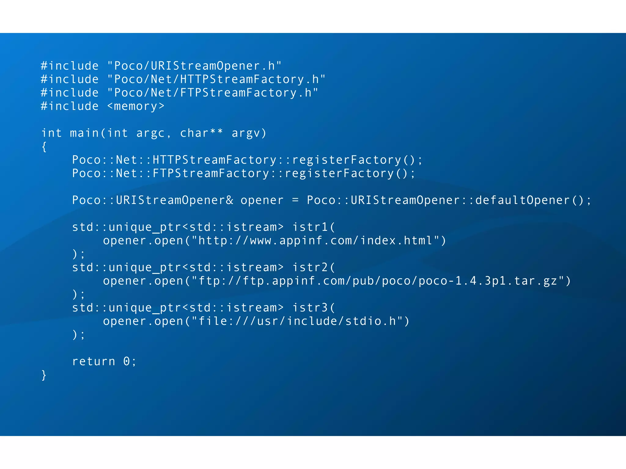 #include   "Poco/URIStreamOpener.h"
#include   "Poco/Net/HTTPStreamFactory.h"
#include   "Poco/Net/FTPStreamFactory.h"
#include   <memory>

int main(int argc, char** argv)
{
    Poco::Net::HTTPStreamFactory::registerFactory();
    Poco::Net::FTPStreamFactory::registerFactory();

    Poco::URIStreamOpener& opener = Poco::URIStreamOpener::defaultOpener();

    std::unique_ptr<std::istream> istr1(
        opener.open("http://www.appinf.com/index.html")
    );
    std::unique_ptr<std::istream> istr2(
        opener.open("ftp://ftp.appinf.com/pub/poco/poco-1.4.3p1.tar.gz")
    );
    std::unique_ptr<std::istream> istr3(
        opener.open("file:///usr/include/stdio.h")
    );

    return 0;
}
 