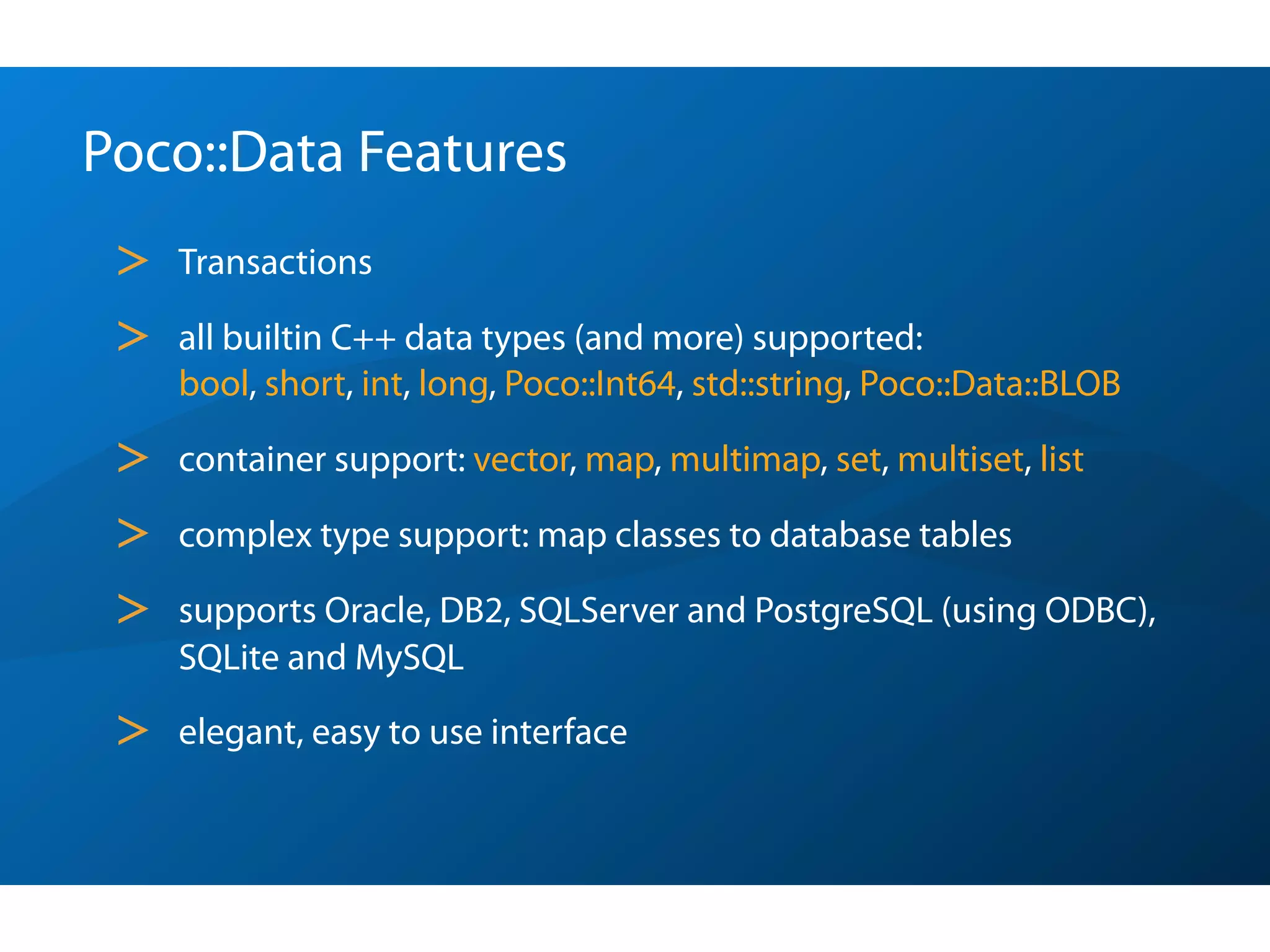 Poco::Data Features
 >   Transactions

 >   all builtin C++ data types (and more) supported:
     bool, short, int, long, Poco::Int64, std::string, Poco::Data::BLOB

 >   container support: vector, map, multimap, set, multiset, list

 >   complex type support: map classes to database tables

 >   supports Oracle, DB2, SQLServer and PostgreSQL (using ODBC),
     SQLite and MySQL

 >   elegant, easy to use interface
 