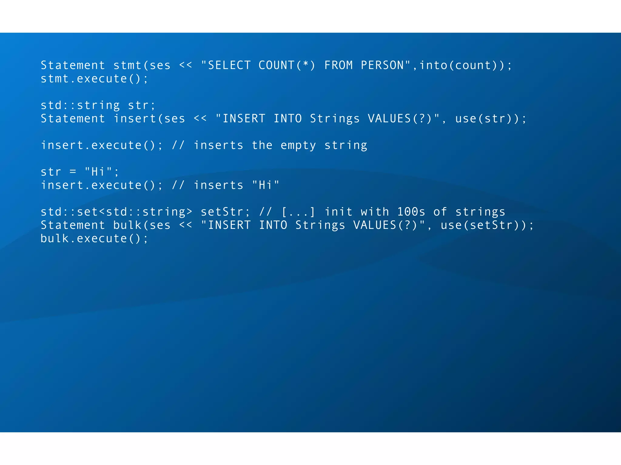 Statement stmt(ses << "SELECT COUNT(*) FROM PERSON",into(count));
stmt.execute();

std::string str;
Statement insert(ses << "INSERT INTO Strings VALUES(?)", use(str));

insert.execute(); // inserts the empty string

str = "Hi";
insert.execute(); // inserts "Hi"

std::set<std::string> setStr; // [...] init with 100s of strings
Statement bulk(ses << "INSERT INTO Strings VALUES(?)", use(setStr));
bulk.execute();
 