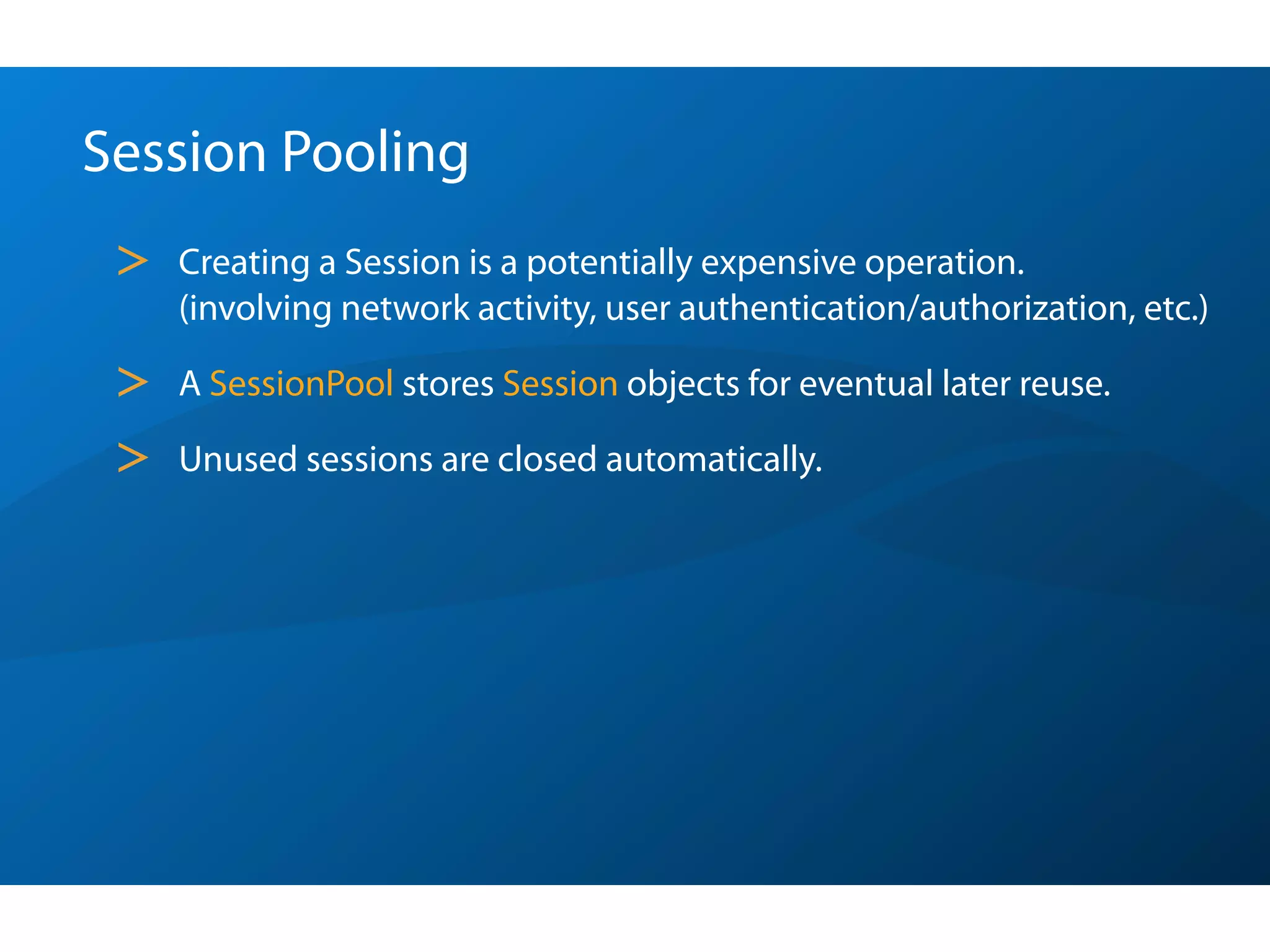 Session Pooling
 >   Creating a Session is a potentially expensive operation.
     (involving network activity, user authentication/authorization, etc.)

 >   A SessionPool stores Session objects for eventual later reuse.

 >   Unused sessions are closed automatically.
 
