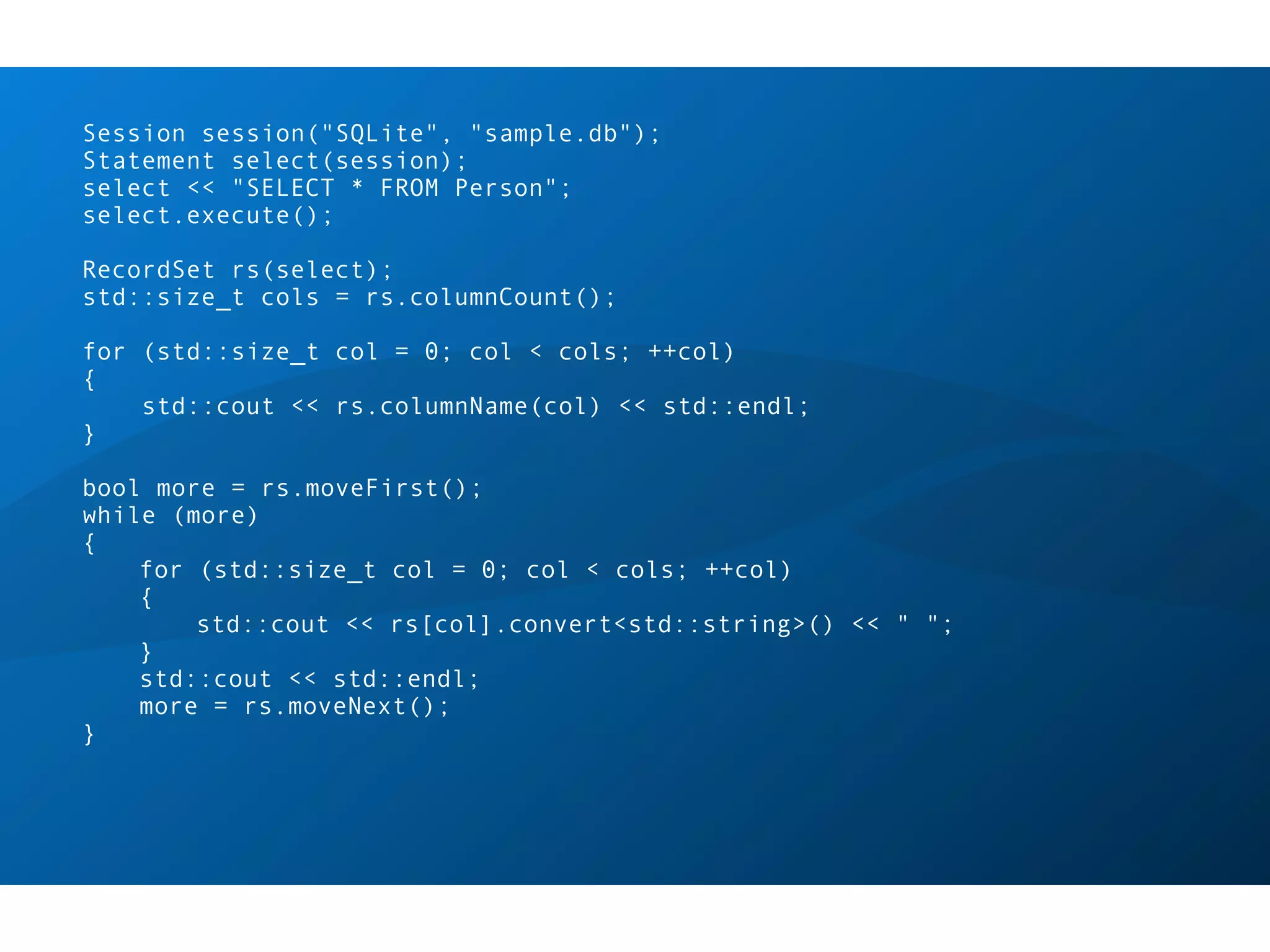 Session session("SQLite", "sample.db");
Statement select(session);
select << "SELECT * FROM Person";
select.execute();

RecordSet rs(select);
std::size_t cols = rs.columnCount();

for (std::size_t col = 0; col < cols; ++col)
{
    std::cout << rs.columnName(col) << std::endl;
}

bool more = rs.moveFirst();
while (more)
{
    for (std::size_t col = 0; col < cols; ++col)
    {
        std::cout << rs[col].convert<std::string>() << " ";
    }
    std::cout << std::endl;
    more = rs.moveNext();
}
 