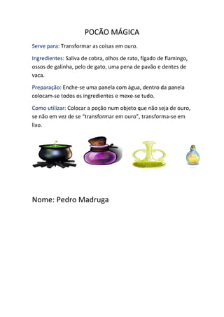 POCÃO MÁGICA
Serve para: Transformar as coisas em ouro.
Ingredientes: Saliva de cobra, olhos de rato, fígado de flamingo,
ossos de galinha, pelo de gato, uma pena de pavão e dentes de
vaca.
Preparação: Enche-se uma panela com água, dentro da panela
colocam-se todos os ingredientes e mexe-se tudo.
Como utilizar: Colocar a poção num objeto que não seja de ouro,
se não em vez de se “transformar em ouro”, transforma-se em
lixo.
Nome: Pedro Madruga
 