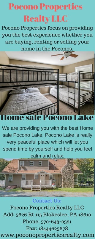 TAKE IT ONE GOAL AT A TIME.
05
Pocono Properties
Realty LLC
Pocono Properties focus on providing
you the best experience whether you
are buying, renting or selling your
home in the Poconos.
Home sale Pocono Lake
We are providing you with the best Home
sale Pocono Lake. Pocono Lake is really
very peaceful place which will let you
spend time by yourself and help you feel
calm and relax.
Contact Us:
Pocono Properties Realty LLC
Add: 5626 Rt 115 Blakeslee, PA 18610
Phone: 570-643-0321
Fax: 18444625678
www.poconopropertiesrealty.com
 