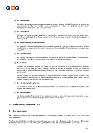 C N C


       a) Da continuidade

            Considera-se que a empresa opera continuadamente, com duração ilimitada. Desta forma, entende-se
            que a empresa não tem intenção nem necessidade de entrar em liquidação ou de reduzir
            significativamente o volume das suas operações.

       b) Da consistência

            Considera-se que a empresa não altera as suas políticas contabilísticas de um exercício para o outro.
            Se o fizer e a alteração tiver efeitos materialmente relevantes, esta deve ser referida de acordo com o
            anexo (nota 1).

       c) Da especialização (ou do acréscimo)

            Os proveitos e os custos são reconhecidos quando obtidos ou incorridos, independentemente do seu
            recebimento ou pagamento, devendo incluir-se nas demonstrações financeiras dos períodos a que
            respeitam.

       d) Do custo histórico

            Os registos contabilísticos devem basear-se em custos de aquisição ou de produção, expressos quer
            em unidades monetárias nominais, quer em unidades monetárias constantes.

       e) Da prudência

            Significa que é possível integrar nas contas um grau de precaução ao fazer as estimativas exigidas
            em condições de incerteza sem, contudo, permitir a criação de reservas ocultas ou provisões
            excessivas ou a deliberada quantificação de activos e proveitos por defeito ou de passivos e custos
            por excesso.

            Devem também ser reconhecidas todas as responsabilidades ocorridas no período em causa ou num
            período anterior, mesmo que tais responsabilidades apenas se tornem patentes entre a data a que se
            reporta o balanço e a data em que este é elaborado.

       f)   Da substância sobre a forma

            As operações devem ser contabilizadas atendendo à sua substância e à realidade financeira e não
            apenas à sua forma legal.

       g) Da materialidade

            As demonstrações financeiras devem evidenciar todos os elementos que sejam relevantes e que
            possam afectar avaliações ou decisões pelos utentes interessados.



5 - CRITÉRIOS DE VALORIMETRIA


5.1 - DISPONIBILIDADES

5.1.1 - As disponibilidades em moeda estrangeira são expressas no balanço do final do exercício ao câmbio em
vigor nessa data.

As diferenças de câmbio apuradas são contabilizadas nas contas 685 «Custos e perdas financeiros - Diferenças
de câmbio desfavoráveis» ou 785 «Proveitos e ganhos financeiros - Diferenças de câmbio favoráveis».


                                                                                                             10 / 27
 