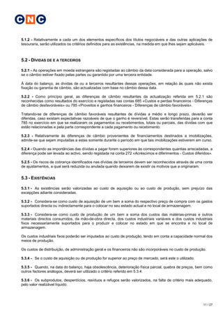 C N C

5.1.2 - Relativamente a cada um dos elementos específicos dos títulos negociáveis e das outras aplicações de
tesouraria, serão utilizados os critérios definidos para as existências, na medida em que lhes sejam aplicáveis.



5.2 - DÍVIDAS DE E A TERCEIROS

5.2.1 - As operações em moeda estrangeira são registadas ao câmbio da data considerada para a operação, salvo
se o câmbio estiver fixado pelas partes ou garantido por uma terceira entidade.

À data do balanço, as dividas de ou a terceiros resultantes dessas operações, em relação às quais não exista
fixação ou garantia de câmbio, são actualizadas com base no câmbio dessa data.

5.2.2 - Como princípio geral, as diferenças de câmbio resultantes da actualização referida em 5.2.1 são
reconhecidas como resultados do exercício e registadas nas contas 685 «Custos e perdas financeiros - Diferenças
de câmbio desfavoráveis» ou 785 «Proveitos e ganhos financeiros - Diferenças de câmbio favoráveis».

Tratando-se de diferenças de câmbio favoráveis resultantes de dívidas a médio e longo prazo, deverão ser
diferidas, caso existam expectativas razoáveis de que o ganho é reversível. Estas serão transferidas para a conta
785 no exercício em que se realizaram os pagamentos ou recebimentos, totais ou parciais, das dívidas com que
estão relacionadas e pela parte correspondente a cada pagamento ou recebimento.

5.2.3 - Relativamente às diferenças de câmbio provenientes de financiamentos destinados a imobilizações,
admite-se que sejam imputadas a estas somente durante o período em que tais imobilizações estiverem em curso.

5.2.4 - Ouando as importâncias das dívidas a pagar forem superiores às correspondentes quantias arrecadadas, a
diferença pode ser levada ao activo, sendo registada na conta 272 «Acréscimos e diferimentos - Custos diferidos».

5.2.5 - Os riscos de cobrança identificados nas dívidas de terceiros devem ser reconhecidos através de uma conta
de ajustamentos, a qual será reduzida ou anulada quando deixarem de existir os motivos que a originaram.


5.3 - EXISTÊNCIAS

5.3.1 - As existências serão valorizadas ao custo de aquisição ou ao custo de produção, sem prejuízo das
excepções adiante consideradas.

5.3.2 - Considera-se como custo de aquisição de um bem a soma do respectivo preço de compra com os gastos
suportados directa ou indirectamente para o colocar no seu estado actual e no local de armazenagem.

5.3.3 - Considera-se como custo de produção de um bem a soma dos custos das matérias-primas e outros
materiais directos consumidos, da mão-de-obra directa, dos custos industriais variáveis e dos custos industriais
fixos necessariamente suportados para o produzir e colocar no estado em que se encontra e no local de
armazenagem.

Os custos industriais fixos poderão ser imputados ao custo de produção, tendo em conta a capacidade normal dos
meios de produção.

Os custos de distribuição, de administração geral e os financeiros não são incorporáveis no custo de produção.

5.3.4 - Se o custo de aquisição ou de produção for superior ao preço de mercado, será este o utilizado.

5.3.5 - Quando, na data do balanço, haja obsolescência, deterioração física parcial, quebra de preços, bem como
outros factores análogos, deverá ser utilizado o critério referido em 5.3.4.

5.3.6 - Os subprodutos, desperdícios, resíduos e refugos serão valorizados, na falta de critério mais adequado,
pelo valor realizável líquido.




                                                                                                            11 / 27
 
