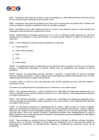 C N C

5.3.7 - Entende-se como preço de mercado o custo de reposição ou o valor realizável líquido, conforme se trate
de bens adquiridos para a produção ou de bens para venda.

5.3.8 - Entende-se como custo de reposição de um bem o que a empresa teria de suportar para o substituir nas
mesmas condições, qualidade, quantidade e locais de aquisição e utilização.

5.3.9 - Considera-se como valor realizável líquido de um bem o seu esperado preço de venda deduzido dos
necessários custos previsíveis de acabamento e venda.

5.3.10 - Relativamente às situações previstas em 5.3.4 e 5.3.5, as diferenças serão expressas em rubrica de
ajustamentos de existências, a qual será reduzida ou anulada quando deixarem de existir os motivos que a
originaram.

5.3.11 - Como métodos de custeio das saídas adoptam-se os seguintes:

   a) Custo específico;

   b) Custo médio ponderado;

   c) FIFO;

   d) LIFO;

   e) Custo padrão.

5.3.12 - As existências poderão ser valorizadas ao custo padrão se este for apurado de acordo com os princípios
técnicos e contabilísticos adequados; de contrário, deverá haver um ajustamento que considere os desvios
verificados.

5.3.13 - Quando, nas explorações agrícolas, pecuárias e silvícolas, a determinação do custo de produção
acarretar encargos excessivos, o critério a adoptar para a valorização das existências produzidas será o do valor
realizável líquido deduzido da margem normal de lucro.

O mesmo critério, na falta de outro mais adequado, será também aplicável aos bens adquiridos sujeitos a
crescimento natural.

Tal critério não é aplicável aos bens comprados que se mantenham no seu estado original.

5.3.14 - Nas indústrias extractivas, o critério a adoptar para a valorização das existências extraídas será o do
custo de produção se não acarretar encargos excessivos ou, em caso contrário, o valor realizável líquido deduzido
da margem normal de lucro.

5.3.15 - Nas indústrias piscatórias, o critério a adoptar para a valorização das existências capturadas será o
custo de produção se não acarretar encargos excessivos ou, em caso contrário, o valor realizável líquido deduzido
da margem normal de lucro.

5.3.16 - As mercadorias existentes em estabelecimentos de venda a retalho, quando em grande variedade,
podem ser valorizadas aos respectivos preços ilíquidos de venda praticados pela empresa, à data do balanço,
deduzidos das margens de lucro englobadas naqueles preços, exactas ou com suficiente aproximação. Apenas
para este efeito e dentro das mesmas condições, consideram-se também como estabelecimentos de venda a
retalho aqueles em que, predominantemente, se vendam a revendedores pequenas quantidades de cada espécie
de mercadoria em cada transacção.

5.3.17 - Nas actividades de carácter plurianual, designadamente construção de edifícios, estradas, barragens,
pontes e navios, os produtos e trabalhos em curso podem ser valorizados, no fim do exercício, pelo método da
percentagem de acabamento ou, alternativamente, mediante a manutenção dos respectivos custos até ao
acabamento.




                                                                                                           12 / 27
 