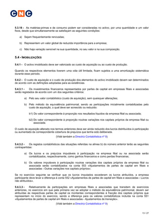 C N C

5.3.18 - As matérias-primas e de consumo podem ser consideradas no activo, por uma quantidade e um valor
fixos, desde que simultaneamente se satisfaçam as seguintes condições:

    a) Sejam frequentemente renovadas;

    b) Representem um valor global de reduzida importância para a empresa;

    c) Não haja variação sensível na sua quantidade, no seu valor e na sua composição.


5.4 - IMOBILIZAÇÕES

5.4.1 - O activo imobilizado deve ser valorizado ao custo de aquisição ou ao custo de produção.

Quando os respectivos elementos tiverem uma vida útil limitada, ficam sujeitos a uma amortização sistemática
durante esse período.

5.4.2 - O custo de aquisição e o custo de produção dos elementos do activo imobilizado devem ser determinados
de acordo com as definições adoptadas para as existências.

5.4.3.1 -   Os investimentos financeiros representados por partes de capital em empresas filiais e associadas
serão registados de acordo com um dos seguintes critérios:

        a) Pelo seu valor contabilístico (custo de aquisição), sem quaisquer alterações;

        b) Pelo método da equivalência patrimonial, sendo as participações inicialmente contabilizadas pelo
           custo de aquisição, o qual deve ser acrescido ou reduzido:

            b1) Do valor correspondente à proporção nos resultados líquidos da empresa filial ou associada;

            b2) Do valor correspondente à proporção noutras variações nos capitais próprios da empresa filial ou
                associada.

O custo de aquisição alterado nos termos anteriores deve ser ainda reduzido dos lucros distribuídos à participação
ou aumentado da correspondente cobertura de prejuízos que tenha sido deliberada.
                                   (Vidé também a Directriz Contabilística nº 9)

5.4.3.2 -   Os registos contabilísticos das situações referidas na alínea b) do número anterior terão as seguintes
contrapartidas:

        a) Os lucros e os prejuízos imputáveis à participação na empresa filial ou na associada serão
           contabilizados, respectivamente, como ganhos financeiros e como perdas financeiras;

        b) Os valores imputáveis à participação noutras variações dos capitais próprios da empresa filial ou
           associada serão contabilizados na conta 553 «Ajustamentos de partes de capital em filiais e
           associadas - Outras variações nos capitais próprios».

Se no exercício seguinte se verificar que os lucros imputados excederam os lucros atribuídos, a empresa
participante deve levar a diferença à conta 552 «Ajustamentos de partes de capital em filiais e associadas - Lucros
não atribuídos».

5.4.3.3 -    Relativamente às participações em empresas filiais e associadas que transitem de exercícios
anteriores, no exercício em que pela primeira vez se adoptar o método da equivalência patrimonial, devem ser
atribuídas às respectivas partes de capital os montantes correspondentes à fracção dos capitais próprios que
representam no início do exercício, sendo a diferença para os valores contabilísticos incluída na conta 551
«Ajustamentos de partes de capital em filiais e associadas - Ajustamentos de transição».
                                   (Vidé também a Directriz Contabilística nº 9)


                                                                                                              13 / 27
 