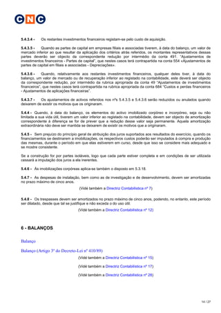 C N C

5.4.3.4 -   Os restantes investimentos financeiros registam-se pelo custo de aquisição.

5.4.3.5 -   Quando as partes de capital em empresas filiais e associadas tiverem, à data do balanço, um valor de
mercado inferior ao que resultar da aplicação dos critérios atrás referidos, os montantes representativos dessas
partes deverão ser objecto da correspondente redução por intermédio da conta 491. “Ajustamentos de
investimentos financeiros - Partes de capital”, que nestes casos terá contrapartida na conta 554 «Ajustamentos de
partes de capital em filiais e associadas - Depreciações».

5.4.3.6 -    Quando, relativamente aos restantes investimentos financeiros, qualquer deles tiver, à data do
balanço, um valor de mercado ou de recuperação inferior ao registado na contabilidade, este deverá ser objecto
da correspondente redução, por intermédio da rubrica apropriada da conta 49 “Ajustamentos de investimentos
financeiros”, que nestes casos terá contrapartida na rubrica apropriada da conta 684 “Custos e perdas financeiros
- Ajustamentos de aplicações financeiras”.

5.4.3.7 -  Os ajustamentos de activos referidos nos nºs 5.4.3.5 e 5.4.3.6 serão reduzidos ou anulados quando
deixarem de existir os motivos que os originaram.

5.4.4 - Quando, à data do balanço, os elementos do activo imobilizado corpóreo e incorpóreo, seja ou não
limitada a sua vida útil, tiverem um valor inferior ao registado na contabilidade, devem ser objecto de amortização
correspondente à diferença se for de prever que a redução desse valor seja permanente. Aquela amortização
extraordinária não deve ser mantida se deixarem de existir os motivos que a originaram.

5.4.5 - Sem prejuízo do princípio geral de atribuição dos juros suportados aos resultados do exercício, quando os
financiamentos se destinarem a imobilizações, os respectivos custos poderão ser imputados à compra e produção
das mesmas, durante o período em que elas estiverem em curso, desde que isso se considere mais adequado e
se mostre consistente.

Se a construção for por partes isoláveis, logo que cada parte estiver completa e em condições de ser utilizada
cessará a imputação dos juros a ela inerentes.

5.4.6 - Às imobilizações corpóreas aplica-se também o disposto em 5.3.18.

5.4.7 - As despesas de instalação, bem como as de investigação e de desenvolvimento, devem ser amortizadas
no prazo máximo de cinco anos.
                                   (Vidé também a Directriz Contabilística nº 7)

5.4.8 - Os trespasses devem ser amortizados no prazo máximo de cinco anos, podendo, no entanto, este período
ser dilatado, desde que tal se justifique e não exceda o do uso útil.
                                  (Vidé também a Directriz Contabilística nº 12)



6 - BALANÇOS

Balanço

Balanço (Artigo 3º do Decreto-Lei nº 410/89)
                                  (Vidé também a Directriz Contabilística nº 15)

                                  (Vidé também a Directriz Contabilística nº 17)

                                  (Vidé também a Directriz Contabilística nº 28)




                                                                                                             14 / 27
 