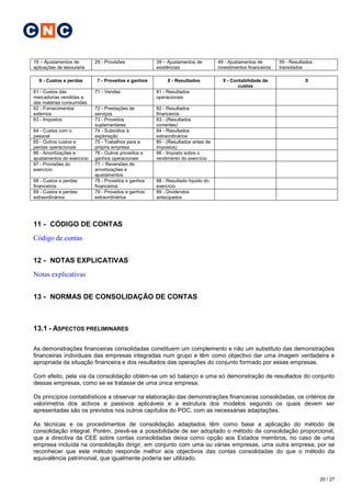 C N C

19 – Ajustamentos de        29 - Provisões            39 – Ajustamentos de        49 - Ajustamentos de        59 - Resultados
aplicações de tesouraria                              existências                 investimentos financeiros   transitados

  6 - Custos e perdas        7 - Proveitos e ganhos        8 - Resultados           9 - Contabilidade de                 0
                                                                                           custos
61 - Custos das             71 - Vendas               81 - Resultados
mercadorias vendidas e                                operacionais
das matérias consumidas
62 - Fornecimentos          72 - Prestações de        82 - Resultados
externos                    serviços                  financeiros
63 - Impostos               73 - Proveitos            83 - (Resultados
                            suplementares             correntes)
64 - Custos com o           74 - Subsídios à          84 - Resultados
pessoal                     exploração                extraordinários
65 - Outros custos e        75 - Trabalhos para a     85 - (Resultados antes de
perdas operacionais         própria empresa           impostos)
66 - Amortizações e         76 - Outros proveitos e   86 - Imposto sobre o
ajustamentos do exercício   ganhos operacionais       rendimento do exercício
67 - Provisões do           77 – Reversões de
exercício                   amortizações e
                            ajustamentos
68 - Custos e perdas        78 - Proveitos e ganhos   88 - Resultado líquido do
financeiros                 financeiros               exercício
69 - Custos e perdas        79 - Proveitos e ganhos   89 - Dividendos
extraordinários             extraordinários           antecipados




11 - CÓDIGO DE CONTAS
Código de contas


12 - NOTAS EXPLICATIVAS
Notas explicativas


13 - NORMAS DE CONSOLIDAÇÃO DE CONTAS



13.1 - ASPECTOS PRELIMINARES

As demonstrações financeiras consolidadas constituem um complemento e não um substituto das demonstrações
financeiras individuais das empresas integradas num grupo e têm como objectivo dar uma imagem verdadeira e
apropriada da situação financeira e dos resultados das operações do conjunto formado por essas empresas.

Com efeito, pela via da consolidação obtém-se um só balanço e uma só demonstração de resultados do conjunto
dessas empresas, como se se tratasse de uma única empresa.

Os princípios contabilísticos a observar na elaboração das demonstrações financeiras consolidadas, os critérios de
valorimetria dos activos e passivos aplicáveis e a estrutura dos modelos segundo os quais devem ser
apresentadas são os previstos nos outros capítulos do POC, com as necessárias adaptações.

As técnicas e os procedimentos de consolidação adaptados têm como base a aplicação do método de
consolidação integral. Porém, prevê-se a possibilidade de ser adoptado o método de consolidação proporcional,
que a directiva da CEE sobre contas consolidadas deixa como opção aos Estados membros, no caso de uma
empresa incluída na consolidação dirigir, em conjunto com uma ou várias empresas, uma outra empresa, por se
reconhecer que este método responde melhor aos objectivos das contas consolidadas do que o método da
equivalência patrimonial, que igualmente poderia ser utilizado.


                                                                                                                                20 / 27
 