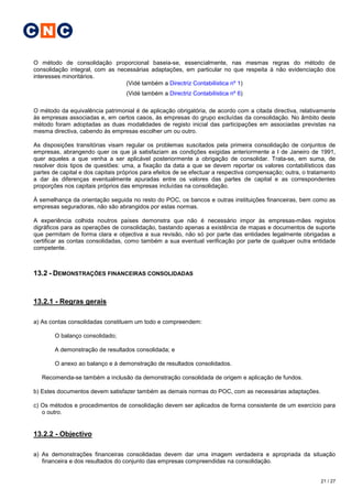 C N C

O método de consolidação proporcional baseia-se, essencialmente, nas mesmas regras do método de
consolidação integral, com as necessárias adaptações, em particular no que respeita à não evidenciação dos
interesses minoritários.
                                 (Vidé também a Directriz Contabilística nº 1)
                                   (Vidé também a Directriz Contabilística nº 6)

O método da equivalência patrimonial é de aplicação obrigatória, de acordo com a citada directiva, relativamente
às empresas associadas e, em certos casos, às empresas do grupo excluídas da consolidação. No âmbito deste
método foram adoptadas as duas modalidades de registo inicial das participações em associadas previstas na
mesma directiva, cabendo às empresas escolher um ou outro.

As disposições transitórias visam regular os problemas suscitados pela primeira consolidação de conjuntos de
empresas, abrangendo quer os que já satisfaziam as condições exigidas anteriormente a I de Janeiro de 1991,
quer aqueles a que venha a ser aplicável posteriormente a obrigação de consolidar. Trata-se, em suma, de
resolver dois tipos de questões: uma, a fixação da data a que se devem reportar os valores contabilísticos das
partes de capital e dos capitais próprios para efeitos de se efectuar a respectiva compensação; outra, o tratamento
a dar às diferenças eventualmente apuradas entre os valores das partes de capital e as correspondentes
proporções nos capitais próprios das empresas incluídas na consolidação.

À semelhança da orientação seguida no resto do POC, os bancos e outras instituições financeiras, bem como as
empresas seguradoras, não são abrangidos por estas normas.

A experiência colhida noutros países demonstra que não é          necessário impor às empresas-mães registos
digráficos para as operações de consolidação, bastando apenas    a existência de mapas e documentos de suporte
que permitam de forma clara e objectiva a sua revisão, não só    por parte das entidades legalmente obrigadas a
certificar as contas consolidadas, como também a sua eventual    verificação por parte de qualquer outra entidade
competente.



13.2 - DEMONSTRAÇÕES FINANCEIRAS CONSOLIDADAS


13.2.1 - Regras gerais

a) As contas consolidadas constituem um todo e compreendem:

        O balanço consolidado;

        A demonstração de resultados consolidada; e

        O anexo ao balanço e à demonstração de resultados consolidados.

   Recomenda-se também a inclusão da demonstração consolidada de origem e aplicação de fundos.

b) Estes documentos devem satisfazer também as demais normas do POC, com as necessárias adaptações.

c) Os métodos e procedimentos de consolidação devem ser aplicados de forma consistente de um exercício para
   o outro.


13.2.2 - Objectivo

a) As demonstrações financeiras consolidadas devem dar uma imagem verdadeira e apropriada da situação
   financeira e dos resultados do conjunto das empresas compreendidas na consolidação.


                                                                                                             21 / 27
 