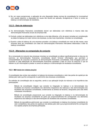 C N C

b) Se, em casos excepcionais, a aplicação de uma disposição destas normas de consolidação for incompatível
   com aquele objectivo, a disposição em causa não deverá ser aplicada, divulgando-se o facto no anexo ao
   balanço e à demonstração de resultados.


13.2.3 - Data de elaboração

a) As demonstrações financeiras consolidadas devem ser elaboradas com referência à mesma data das
   demonstrações financeiras anuais da empresa-mãe.

b) Contudo, podem ser elaboradas com referência a uma data diferente, a fim de serem tomadas em consideração
   as datas do balanço do maior número de empresas, ou das mais importantes, incluídas na consolidação.

c) Quando a data do balanço de uma empresa preceder a do balanço consolidado em mais de três meses, essa
   empresa deve ser consolidada com base em demonstrações financeiras intercalares elaboradas à data do
   balanço consolidado.


13.2.4 - Alterações na composição do conjunto

Se a composição do conjunto das empresas incluídas na consolidação se alterar significativamente no decurso do
exercício, as demonstrações financeiras consolidadas devem fornecer informações que permitam a
comparabilidade de conjuntos sucessivos de demonstrações financeiras consolidadas. Esta obrigação pode ser
cumprida ou pela elaboração de demonstrações financeiras ajustadas à data do início do exercício a que se
referem ou por informações a prestar no anexo ao balanço e à demonstração de resultados consolidados.



13.3 - MÉTODOS DE CONSOLIDAÇÃO

A consolidação das contas visa substituir no balanço da empresa consolidante o valor das partes de capital por ela
detidas pelo valor que lhe corresponde no património das empresas consolidadas.

Os métodos de consolidação são os seguintes, sendo a sua aplicação função da natureza e da importância das
participações:

        Método de consolidação integral, que consiste na integração no balanço e na demonstração dos
        resultados da empresa consolidante dos elementos respectivos dos balanços e das demonstrações dos
        resultados das empresas consolidadas, evidenciando os direitos de terceiros, designados para este efeito
        «interesses minoritários»;

        Método de consolidação proporcional, que consiste na integração no balanço e na demonstração de
        resultados da empresa consolidante da parte que proporcionalmente lhe corresponder nos elementos
        respectivos dos balanços e das demonstrações de resultados das empresas consolidadas;

        Método de equivalência patrimonial, que consiste na substituição no balanço da empresa consolidante do
        valor contabilístico das partes de capital por ela detidas pelo valor que proporcionalmente lhe corresponde
        nos capitais próprios da empresa participada.




                                                                                                             22 / 27
 