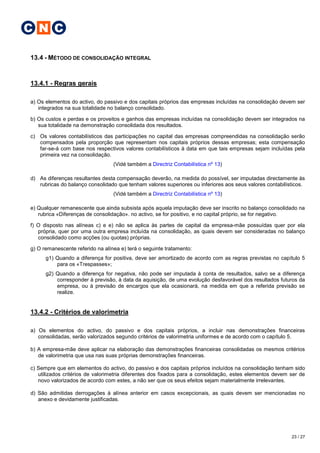 C N C

13.4 - MÉTODO DE CONSOLIDAÇÃO INTEGRAL


13.4.1 - Regras gerais

a) Os elementos do activo, do passivo e dos capitais próprios das empresas incluídas na consolidação devem ser
   integrados na sua totalidade no balanço consolidado.

b) Os custos e perdas e os proveitos e ganhos das empresas incluídas na consolidação devem ser integrados na
   sua totalidade na demonstração consolidada dos resultados.

c) Os valores contabilísticos das participações no capital das empresas compreendidas na consolidação serão
   compensados pela proporção que representam nos capitais próprios dessas empresas; esta compensação
   far-se-á com base nos respectivos valores contabilísticos à data em que tais empresas sejam incluídas pela
   primeira vez na consolidação.
                                  (Vidé também a Directriz Contabilística nº 13)

d) As diferenças resultantes desta compensação deverão, na medida do possível, ser imputadas directamente às
   rubricas do balanço consolidado que tenham valores superiores ou inferiores aos seus valores contabilísticos.
                                  (Vidé também a Directriz Contabilística nº 13)

e) Qualquer remanescente que ainda subsista após aquela imputação deve ser inscrito no balanço consolidado na
   rubrica «Diferenças de consolidação». no activo, se for positivo, e no capital próprio, se for negativo.

f) O disposto nas alíneas c) e e) não se aplica às partes de capital da empresa-mãe possuídas quer por ela
   própria, quer por uma outra empresa incluída na consolidação, as quais devem ser consideradas no balanço
   consolidado como acções (ou quotas) próprias.

g) O remanescente referido na alínea e) terá o seguinte tratamento:
      g1) Quando a diferença for positiva, deve ser amortizado de acordo com as regras previstas no capítulo 5
          para os «Trespasses»;
      g2) Quando a diferença for negativa, não pode ser imputada à conta de resultados, salvo se a diferença
          corresponder à previsão, à data da aquisição, de uma evolução desfavorável dos resultados futuros da
          empresa, ou à previsão de encargos que ela ocasionará, na medida em que a referida previsão se
          realize.


13.4.2 - Critérios de valorimetria

a) Os elementos do activo, do passivo e dos capitais próprios, a incluir nas demonstrações financeiras
   consolidadas, serão valorizados segundo critérios de valorimetria uniformes e de acordo com o capítulo 5.

b) A empresa-mãe deve aplicar na elaboração das demonstrações financeiras consolidadas os mesmos critérios
   de valorimetria que usa nas suas próprias demonstrações financeiras.

c) Sempre que em elementos do activo, do passivo e dos capitais próprios incluídos na consolidação tenham sido
   utilizados critérios de valorimetria diferentes dos fixados para a consolidação, estes elementos devem ser de
   novo valorizados de acordo com estes, a não ser que os seus efeitos sejam materialmente irrelevantes.

d) São admitidas derrogações à alínea anterior em casos excepcionais, as quais devem ser mencionadas no
   anexo e devidamente justificadas.




                                                                                                          23 / 27
 