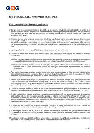 C N C

13.6 - CONTABILIZAÇÃO DAS PARTICIPAÇÕES EM ASSOCIADAS


13.6.1 - Método da equivalência patrimonial

a) Sempre que uma empresa incluída na consolidação exerça uma influência significativa sobre a gestão e a
   política financeira de uma empresa não compreendida na consolidação (empresa associada), em que detenha
   uma participação, esta deve ser apresentada no balanço consolidado na rubrica «Partes de capital em
   empresas associadas».

b) Presume-se que uma empresa exerce uma influência significativa sobre uma outra quando detenha uma
   participação de 20% ou mais dos direitos de voto dos titulares do capital desta empresa, devendo, para efeitos
   de determinação desta percentagem, ser adicionados os direitos de qualquer outra empresa filial, bem como os
   de qualquer pessoa agindo em seu próprio nome mas por conta da empresa-mãe ou de qualquer empresa
   filial.

c) A participação será sempre contabilizada pelo método da equivalência patrimonial.

d) Quando se aplicar este método pela primeira vez a uma participação, esta deverá ser inscrita no balanço
   consolidado:

   d1) Quer pelo seu valor contabilístico (custo de aquisição), sendo a diferença para o montante correspondente
      à proporção dos capitais próprios representados por essa participação divulgada na nota 19 do anexo;

   d2) Quer pelo montante correspondente à proporção dos capitais próprios da empresa associada, sendo a
      diferença para o valor contabilístico (custo de aquisição) mencionada separadamente no balanço
      consolidado.

e) Para efeitos do disposto na alínea anterior, a diferença deve ser determinada na data em que o método tenha
   sido aplicado pela primeira vez, ou na data de aquisição da participação, ou, no caso de aquisições em datas
   diferentes, no momento em que a empresa se tornou uma empresa associada.

f) Sempre que elementos do activo ou do passivo da empresa associada tenham sido valorizados segundo
   critérios diferentes dos utilizados na consolidação, tal como se refere na alínea b) do nº 13.4.2, estes
   elementos devem ser, tanto quanto possível, revalorizados segundo os critérios usados para a consolidação
   para efeitos de cálculo da diferença referida na alínea anterior.

g) Quando a diferença referida na alínea d) não puder ser relacionada com qualquer categoria de activos ou de
   passivos identificáveis da empresa associada, será tratada de acordo com o disposto na alínea e) do nº 13.4.1.

h) O valor contabilístico, quando se adopte o procedimento referido em d1), ou o que corresponde à proporção
   dos capitais próprios da empresa associada, quando se adopte o procedimento referido em d2), deve ser
   aumentado ou diminuído do valor de qualquer variação, verificada durante o exercício, da proporção dos
   capitais próprios da empresa associada representada por esta participação; aquele valor deve ser reduzido do
   montante dos lucros distribuídos à participação.

i) A proporção do resultado da empresa associada atribuível a estas participações deve ser inscrita na
   demonstração consolidada dos resultados, na rubrica prevista para o efeito.

j) As eliminações descritas em a3) do nº 13.4.4 devem ser efectuadas na medida em que os elementos sejam
    conhecidos ou a respectiva informação esteja disponível, sendo igualmente aplicável o disposto na alínea c) do
    nº 13.4.4.

l) Quando uma empresa associada elaborar demonstrações financeiras consolidadas, as disposições precedentes
    aplicar-se-ão aos capitais próprios apresentados em tais demonstrações financeiras.




                                                                                                            25 / 27
 