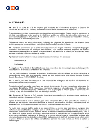 C N C


1 - INTRODUÇÃO

1.1 - Em 25 de Julho de 1978 foi adoptada pelo Conselho das Comunidades Europeias a Directiva nº
78/660/CEE (4ª Directiva do Conselho), relativa às contas anuais de certas formas de sociedades.

O seu objectivo primordial é a coordenação das disposições nacionais dos vários Estados membros respeitantes à
estrutura e conteúdo das contas anuais e do relatório de gestão, aos critérios de valorimetria, assim como ao
exame e divulgação desses documentos. A sua aplicação estende-se às sociedades de responsabilidade limitada,
designadamente as anónimas e por quotas.

Pretendeu-se, assim, não só contribuir para a protecção dos interesses dos associados e de terceiros, como
também assegurar a comparabilidade e equivalência da informação financeira divulgada.

1.2 - Tendo em consideração que as contas anuais devem dar uma imagem verdadeira e apropriada da posição
financeira e dos resultados das operações das empresas, a 4ª Directiva estabelece esquemas de modelos
obrigatórios para a elaboração do balanço e da demonstração dos resultados, as informações a divulgar em notas
anexas e o conteúdo mínimo do relatório de gestão.

Aquela directiva contempla também duas perspectivas de demonstração dos resultados:

       Por naturezas; e

       Por funções.

A adopção no Plano Oficial de Contabilidade das duas perspectivas de demonstração dos resultados permite
alargar os meios de análise da rendibilidade das empresas

Uma das preocupações da directiva é a divulgação da informação sobre sociedades em regime de grupo e a
preparação das contas para a consolidação, matéria que veio posteriormente a ser objecto de outra directiva
daquele Conselho, a nº 83/349/CEE (7ª Directiva).

1.3 - A adesão, em 1986, do nosso país à CEE veio trazer-lhe a obrigação de incluir no seu normativo as
disposições das directivas comunitárias.

Consciente da tarefa que se lhe impunha no que respeita às disposições de ordem contabilística, a Comissão de
Normalização Contabilística (CNC) incluiu, nesse mesmo ano, no plano de actividades para 1987 a adaptação do
Plano Oficial de Contabilidade (POC) à 4ª Directiva. Após a aprovação do referido plano de actividades pelo
Governo, a CNC deu imediatamente início aos respectivos trabalhos.

1.4 - Estudada a 4ª Directiva, a CNC entendeu dever fazer uma reflexão sobre a natureza desse trabalho e a
metodologia a aplicar no seu desenvolvimento.

 Apesar de ter mais de 10 anos de aplicação, pois entrou em vigor em 1977, o POC apresenta uma concepção e
estrutura que se adaptam, com relativa facilidade, à produção da informação requerida, sem necessidade de
alterações muito profundas a nível da lista das contas e da sua terminologia e conteúdo.

Por outro lado, deve-se dizê-lo, estão a ser desenvolvidos, no âmbito das organizações europeias dos
profissionais de contabilidade e em ligação com as estruturas da CEE, vários trabalhos com vista a conseguir a
harmonizarão contabilística mundial, objectivo máximo da International Federation of Accountants (IFAC). Para a
sua consecução estão a fazer-se esforços no sentido de eliminar as divergências, não muito significativas, entre
as normas contabilísticas contidas na 4ª Directiva e as normas internacionais de contabilidade emitidas pelo
Internacional Accounting Standards Committee (IASC), órgão dependente da IFAC. Neste sentido, o próprio IASC
se propõe limitar as opções de políticas contabilísticas contidas nas suas normas, de forma a facilitar a
harmonização.



                                                                                                           3 / 27
 