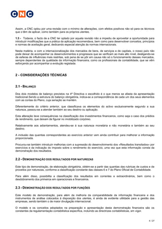 C N C

Assim, a CNC optou por uma revisão com o mínimo de alterações, com efeitos positivos não só para os técnicos
que o têm de aplicar, como também para os próprios utentes.

1.5 - Todavia, o facto de a CNC ter optado por aquela revisão não a impediu de aproveitar a oportunidade para
introduzir modificações que a prática da aplicação recomendava, bem como para desenvolver conceitos, princípios
e normas de aceitação geral, dedicando especial atenção às normas internacionais.

Nesta matéria, e com a internacionalização dos mercados de bens, de serviços e de capitais, o nosso país não
pode deixar de acompanhar os desenvolvimentos e progressos que se verificam ao mais alto nível, desligando-se
de esferas de influências mais restritas, sob pena de se pôr em causa não só o funcionamento desses mercados,
sempre dependentes da qualidade da informação financeira, como os profissionais de contabilidade, que se vêm
esforçando por acompanhar a evolução registada.



2 - CONSIDERAÇÕES TÉCNICAS


2.1 - BALANÇO

Dos dois modelos de balanço previstos na 4ª Directiva o escolhido é o que menos se afasta da apresentação
tradicional.Sendo a estrutura do balanço obrigatória, indica-se a correspondência de cada um dos seus elementos
com as contas do Plano, cuja seriação se mantém.

Diferentemente do critério anterior, que classificava os elementos do activo exclusivamente segundo a sua
natureza, passou-se a atender também ao seu destino ou aplicação.

Esta alteração teve consequências na classificação dos investimentos financeiros, como seja o caso dos prédios
de rendimento, que deixam de figurar no imobilizado corpóreo.

Relativamente aos adiantamentos, atendeu-se à sua natureza monetária e não monetária e também ao seu
destino.

A inclusão das quantias correspondentes ao exercício anterior vem ainda contribuir para melhorar a informação
proporcionada.

Procurou-se também introduzir melhorias com a supressão do desenvolvimento dos «Resultados transitados» por
exercícios e da indicação do imposto sobre o rendimento do exercício, uma vez que esta informação consta da
demonstração dos resultados.


2.2 - DEMONSTRAÇÃO DOS RESULTADOS POR NATUREZAS

Este tipo de demonstração, de elaboração obrigatória, obtém-se a partir das quantias das rubricas de custos e de
proveitos por naturezas, conforme a classificação constante das classes 6 e 7 do Plano Oficial de Contabilidade.

Para além disso, possibilita a classificação dos resultados em correntes e extraordinários, bem como o
desdobramento dos primeiros em operacionais e financeiros.


2.3 - DEMONSTRAÇÃO DOS RESULTADOS POR FUNÇÕES

Este modelo de demonstração, para além da melhoria da comparabilidade da informação financeira e dos
instrumentos de análise colocados à disposição dos utentes, é ainda de evidente utilidade para a gestão das
empresas, sendo também o de maior divulgação internacional.

O modelo e os conceitos adoptados na preparação e apresentação desta demonstração financeira são os
constantes da regulamentação contabilística específica, incluindo as directrizes contabilísticas, em vigor.


                                                                                                           4 / 27
 