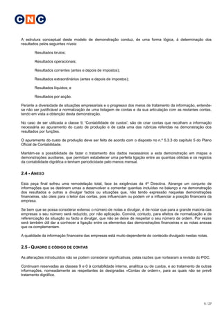 C N C

A estrutura conceptual deste modelo de demonstração conduz, de uma forma lógica, à determinação dos
resultados pelos seguintes níveis:

        Resultados brutos;

        Resultados operacionais;

        Resultados correntes (antes e depois de impostos);

        Resultados extraordinários (antes e depois de impostos);

        Resultados líquidos; e

        Resultados por acção.

Perante a diversidade de situações empresariais e o progresso dos meios de tratamento da informação, entende-
se não ser justificável a normalização de uma listagem de contas e da sua articulação com as restantes contas,
tendo em vista a obtenção desta demonstração.

No caso de ser utilizada a classe 9, 'Contabilidade de custos', são de criar contas que recolham a informação
necessária ao apuramento do custo de produção e de cada uma das rubricas referidas na demonstração dos
resultados por funções.

O apuramento do custo de produção deve ser feito de acordo com o disposto no n.º 5.3.3 do capítulo 5 do Plano
Oficial de Contabilidade.

Mantém-se a possibilidade de fazer o tratamento dos dados necessários a esta demonstração em mapas e
demonstrações auxiliares, que permitam estabelecer uma perfeita ligação entre as quantias obtidas e os registos
da contabilidade digráfica e tenham periodicidade pelo menos mensal.


2.4 - ANEXO

Esta peça final sofreu uma remodelação total, face às exigências da 4ª Directiva. Abrange um conjunto de
informações que se destinam umas a desenvolver e comentar quantias incluídas no balanço e na demonstração
dos resultados e outras a divulgar factos ou situações que, não tendo expressão naquelas demonstrações
financeiras, são úteis para o leitor das contas, pois influenciam ou podem vir a influenciar a posição financeira da
empresa.

Se bem que se possa considerar extenso o número de notas a divulgar, é de notar que para a grande maioria das
empresas o seu número será reduzido, por não aplicação. Convirá, contudo, para efeitos de normalização e de
referenciação da situação ou facto a divulgar, que não se deixe de respeitar o seu número de ordem. Por vezes
será também útil dar a conhecer a ligação entre os elementos das demonstrações financeiras e as notas anexas
que os complementam.

A qualidade da informação financeira das empresas está muito dependente do conteúdo divulgado nestas notas.


2.5 - QUADRO E CÓDIGO DE CONTAS

As alterações introduzidos não se podem considerar significativas, pelas razões que nortearam a revisão do POC.

Continuam reservadas as classes 9 e 0 à contabilidade interna, analítica ou de custos, e ao tratamento de outras
informações, nomeadamente as respeitantes às designadas «Contas de ordem», para as quais não se prevê
tratamento digráfico.




                                                                                                               5 / 27
 