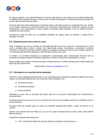 C N C

Em alguns aspectos, o seu desenvolvimento é um pouco mais extenso, como seja no caso de isolar devidamente
as relações entre empresas do grupo. Contudo, para a maioria das pequenas e médias empresas tal questão não
se põe, não precisando dessas contas.

Um plano geral não pode evidentemente contemplar todas as situações possíveis e imagináveis.Por isso, admite-
se em muitas contas que as empresas possam criar subcontas, evidenciadas por reticências, segundo as suas
necessidades, mas recomenda-se o maior cuidado na utilização desta faculdade e que se respeite sempre o
conteúdo da conta principal.

Considera-se ainda de referir que os parêntesis existentes em alguns títulos se destinam a opções face a
situações concretas.


2.6 - DEMONSTRAÇÃO DOS FLUXOS DE CAIXA

Dada a relevância que para os utentes da informação financeira tem vindo a assumir o conhecimento do modo
como a entidade gera e utiliza o dinheiro num determinado período, reconhece-se conveniente e oportuno
normalizar o campo da informação histórica, relativa às variações nos fluxos de caixa de uma entidade, através de
uma demonstração financeira apropriada - demonstração dos fluxos de caixa.

O modelo e os conceitos adoptados na preparação e apresentação desta demonstração financeira são os
constantes da regulamentação contabilística específica, incluindo as directrizes contabilísticas, em vigor.

Estão previstos dois modelos consoante se utilize o método directo ou o método indirecto para a determinação dos
fluxos de caixa operacionais.
                                  (Vidé também a Directriz Contabilística nº 14)


2.7 - TRATAMENTO DE LIGAÇÕES ENTRE EMPRESAS

Tendo em conta as ligações existentes entre si, em consequência da titularidade de partes de capital ou de outros
direitos, as empresas classificam-se, sob o ponto de vista contabilístico, em:

       a) Empresas do grupo;

       b) Empresas associadas;

       c) Outras empresas

Empresas do grupo são as empresas que fazem parte de um conjunto compreendido por empresa-mãe e
empresas filiais.

Empresas-mãe são as que, por si só ou em conjunto com uma ou mais empresas, dominam ou controlam outra ou
outras empresas.

Empresas filiais são aquelas sobre as quais uma empresa (empresa-mãe) detém o poder de domínio ou de
controlo.

Quando uma empresa-mãe tiver filiais que, por sua vez, sejam empresas-mãe de outras, estas serão também
filiais da primeira.

Considera-se empresa-mãe aquela que:

       a) Tiver a maioria dos direitos de voto dos titulares do capital de uma empresa; ou




                                                                                                            6 / 27
 