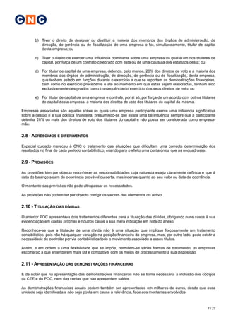 C N C

        b) Tiver o direito de designar ou destituir a maioria dos membros dos órgãos de administração, de
           direcção, de gerência ou de fiscalização de uma empresa e for, simultaneamente, titular de capital
           desta empresa; ou

        c) Tiver o direito de exercer uma influência dominante sobre uma empresa da qual é um dos titulares de
           capital, por força de um contrato celebrado com esta ou de uma cláusula dos estatutos desta; ou

        d) For titular de capital de uma empresa, detendo, pelo menos, 20% dos direitos de voto e a maioria dos
           membros dos órgãos de administração, de direcção, de gerência ou de fiscalização, desta empresa,
           que tenham estado em funções durante o exercício a que se reportam as demonstrações financeiras,
           bem como no exercício precedente e até ao momento em que estas sejam elaboradas, tenham sido
           exclusivamente designados como consequência do exercício dos seus direitos de voto; ou

        e) For titular de capital de uma empresa e controle, por si só, por força de um acordo com outros titulares
           de capital desta empresa, a maioria dos direitos de voto dos titulares de capital da mesma.

Empresas associadas são aquelas sobre as quais uma empresa participante exerce uma influência significativa
sobre a gestão e a sua política financeira, presumindo-se que existe uma tal influência sempre que a participante
detenha 20% ou mais dos direitos de voto dos titulares do capital e não possa ser considerada como empresa-
mãe.


2.8 - ACRÉSCIMOS E DIFERIMENTOS

Especial cuidado mereceu à CNC o tratamento das situações que dificultam uma correcta determinação dos
resultados no final de cada período contabilístico, criando para o efeito uma conta única que as enquadrasse.


2.9 - PROVISÕES

As provisões têm por objecto reconhecer as responsabilidades cuja natureza esteja claramente definida e que à
data do balanço sejam de ocorrência provável ou certa, mas incertas quanto ao seu valor ou data de ocorrência.

O montante das provisões não pode ultrapassar as necessidades.

As provisões não podem ter por objecto corrigir os valores dos elementos do activo.


2.10 - TITULAÇÃO DAS DÍVIDAS

O anterior POC apresentava dois tratamentos diferentes para a titulação das dívidas, obrigando nuns casos à sua
evidenciação em contas próprias e noutros casos à sua mera indicação em nota do anexo.

Reconhece-se que a titulação de uma dívida não é uma situação que implique forçosamente um tratamento
contabilístico, pois não há qualquer variação na posição financeira da empresa, mas, por outro lado, pode existir a
necessidade de controlar por via contabilística todo o movimento associado a esses títulos.

Assim, e em ordem a uma flexibilidade que se impõe, permitem-se várias formas de tratamento; as empresas
escolherão a que entenderem mais útil e compatível com os meios de processamento à sua disposição.


2.11 - APRESENTAÇÃO DAS DEMONSTRAÇÕES FINANCEIRAS

É de notar que na apresentação das demonstrações financeiras não se torna necessária a inclusão dos códigos
da CEE e do POC, nem das contas que não apresentem saldos.

As demonstrações financeiras anuais podem também ser apresentadas em milhares de euros, desde que essa
unidade seja identificada e não seja posta em causa a relevância, face aos montantes envolvidos.



                                                                                                              7 / 27
 