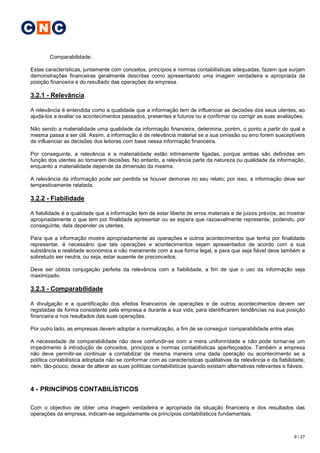 C N C

        Comparabilidade.

Estas características, juntamente com conceitos, princípios e normas contabilísticas adequadas, fazem que surjam
demonstrações financeiras geralmente descritas como apresentando uma imagem verdadeira e apropriada da
posição financeira e do resultado das operações da empresa.

3.2.1 - Relevância

A relevância é entendida como a qualidade que a informação tem de influenciar as decisões dos seus utentes, ao
ajudá-los a avaliar os acontecimentos passados, presentes e futuros ou a confirmar ou corrigir as suas avaliações.

Não sendo a materialidade uma qualidade da informação financeira, determina, porém, o ponto a partir do qual a
mesma passa a ser útil. Assim, a informação é de relevância material se a sua omissão ou erro forem susceptíveis
de influenciar as decisões dos leitores com base nessa informação financeira.

Por conseguinte, a relevância e a materialidade estão intimamente ligadas, porque ambas são definidas em
função dos utentes ao tomarem decisões. No entanto, a relevância parte da natureza ou qualidade da informação,
enquanto a materialidade depende da dimensão da mesma.

A relevância da informação pode ser perdida se houver demoras no seu relato; por isso, a informação deve ser
tempestivamente relatada.

3.2.2 - Fiabilidade

A fiabilidade é a qualidade que a informação tem de estar liberta de erros materiais e de juizos prévios, ao mostrar
apropriadamente o que tem por finalidade apresentar ou se espera que razoavelmente represente, podendo, por
conseguinte, dela depender os utentes.

Para que a informação mostre apropriadamente as operações e outros acontecimentos que tenha por finalidade
representar, é necessário que tais operações e acontecimentos sejam apresentados de acordo com a sua
substância e realidade económica e não meramente com a sua forma legal, e para que seja fiável deve também e
sobretudo ser neutra, ou seja, estar ausente de preconceitos.

Deve ser obtida conjugação perfeita da relevância com a fiabilidade, a fim de que o uso da informação seja
maximizado.

3.2.3 - Comparabilidade

A divulgação e a quantificação dos efeitos financeiros de operações e de outros acontecimentos devem ser
registadas de forma consistente pela empresa e durante a sua vida, para identificarem tendências na sua posição
financeira e nos resultados das suas operações.

Por outro lado, as empresas devem adoptar a normalização, a fim de se conseguir comparabilidade entre elas.

A necessidade de comparabilidade não deve confundir-se com a mera uniformídade e não pode tornar-se um
impedimento à introdução de conceitos, princípios e normas contabilísticas aperfeiçoados. Também a empresa
não deve permitir-se continuar a contabilizar da mesma maneira uma dada operação ou acontecimento se a
política contabilística adoptada não se conformar com as características qualitativas da relevância e da fiabilidade,
nem, tão-pouco, deixar de alterar as suas políticas contabilísticas quando existam alternativas relevantes e fiáveis.



4 - PRINCÍPIOS CONTABILÍSTICOS

Com o objectivo de obter uma imagem verdadeira e apropriada da situação financeira e dos resultados das
operações da empresa, indicam-se seguidamente os princípios contabilísticos fundamentais.



                                                                                                                9 / 27
 