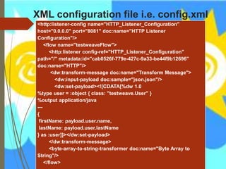XML configuration file i.e. config.xml
<http:listener-config name="HTTP_Listener_Configuration"
host="0.0.0.0" port="8081" doc:name="HTTP Listener
Configuration"/>
<flow name="testweaveFlow">
<http:listener config-ref="HTTP_Listener_Configuration"
path="/" metadata:id="cab0526f-779e-427c-9a33-be44f9b12696"
doc:name="HTTP"/>
<dw:transform-message doc:name="Transform Message">
<dw:input-payload doc:sample="json.json"/>
<dw:set-payload><![CDATA[%dw 1.0
%type user = :object { class: "testweave.User" }
%output application/java
---
{
firstName: payload.user.name,
lastName: payload.user.lastName
} as :user]]></dw:set-payload>
</dw:transform-message>
<byte-array-to-string-transformer doc:name="Byte Array to
String"/>
</flow>
 