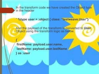 In the transform code we have created the Object type
in the header
“ %type user = :object { class: "testweave.User"} ”
And the payload of the transform is converted to User
Object using the transform logic as below.
{
firstName: payload.user.name,
lastName: payload.user.lastName
} as :user
 