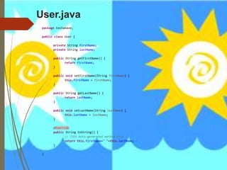 User.java
package testweave;
public class User {
private String firstName;
private String lastName;
public String getFirstName() {
return firstName;
}
public void setFirstName(String firstName) {
this.firstName = firstName;
}
public String getLastName() {
return lastName;
}
public void setLastName(String lastName) {
this.lastName = lastName;
}
@Override
public String toString() {
// TODO Auto-generated method stub
return this.firstName+" "+this.lastName;
}
}
 