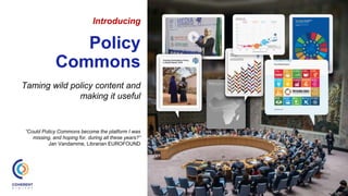 Introducing
Policy
Commons
Taming wild policy content and
making it useful
“Could Policy Commons become the platform I was
missing, and hoping for, during all these years?”
Jan Vandamme, Librarian EUROFOUND
 