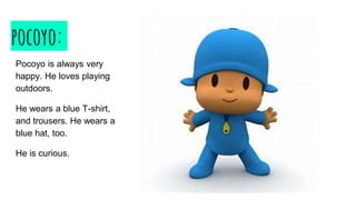 pocoyo:
Pocoyo is always very
happy. He loves playing
outdoors.
He wears a blue T-shirt,
and trousers. He wears a
blue hat, too.
He is curious.
 