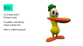 pato:
It’s a duck and is
Pocoyo’s best.
It’s yellow, and always
wears a green hat.
Pato is a little bit grouch.
 