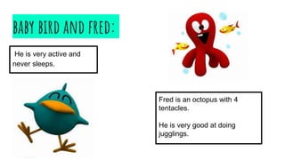 baby bird and fred:
He is very active and
never sleeps.
Fred is an octopus with 4
tentacles.
He is very good at doing
jugglings.
 