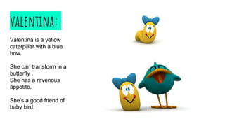 valentina:
Valentina is a yellow
caterpillar with a blue
bow.
She can transform in a
butterfly .
She has a ravenous
appetite.
She’s a good friend of
baby bird.
 