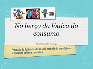 Produção de Subjetividade do bebê através da exposição a
programas infantis televisivos
No berço da lógica do
consumo
Elisa Olsson Moraes Rego
 