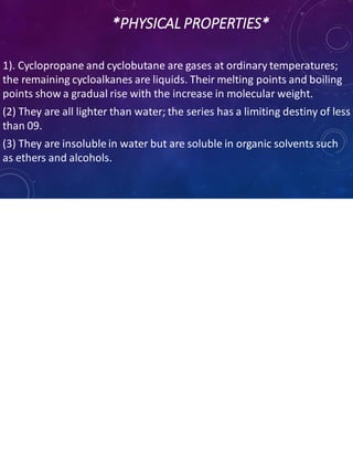 *PHYSICAL PROPERTIES*
1). Cyclopropane and cyclobutane are gases at ordinary temperatures;
the remaining cycloalkanes are liquids. Their melting points and boiling
points show a gradual rise with the increase in molecular weight.
(2) They are all lighter than water; the series has a limiting destiny of less
than 09.
(3) They are insoluble in water but are soluble in organic solvents such
as ethers and alcohols.
 