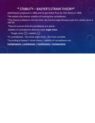 * STABILITY– BAEYER’SSTRAIN THEORY*
Adolf baeyer proposed in 1885,and he get Nobel Prize for this theory in 1905.
*He explain the relative stability of starting few cycloalkanes.
*This theory is based on the fact that, the normal angle between pair of a carbon atom is
190°28’.
*Now he assume that all cycloalkanes are planar.
Stability of cycloalkanes depends upon angle strain
*Angle strain ⬆️= stability ⬇️
*In cycloalkanes --the more angle strain , the more unstable
*According to baeyer’s strain theory , stability of cycloalkanes are:
Cyclopropane < cyclobutane < Cyclohexane < Cyclopentane
 