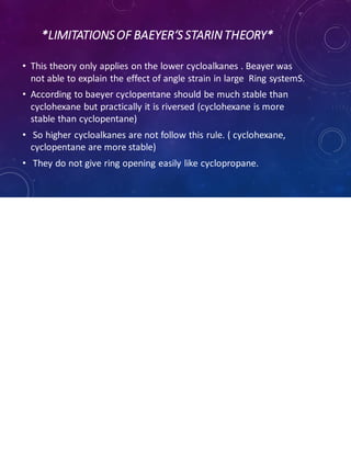 *LIMITATIONSOF BAEYER‘S STARIN THEORY*
• This theory only applies on the lower cycloalkanes . Beayer was
not able to explain the effect of angle strain in large Ring systemS.
• According to baeyer cyclopentane should be much stable than
cyclohexane but practically it is riversed (cyclohexane is more
stable than cyclopentane)
• So higher cycloalkanes are not follow this rule. ( cyclohexane,
cyclopentane are more stable)
• They do not give ring opening easily like cyclopropane.
 