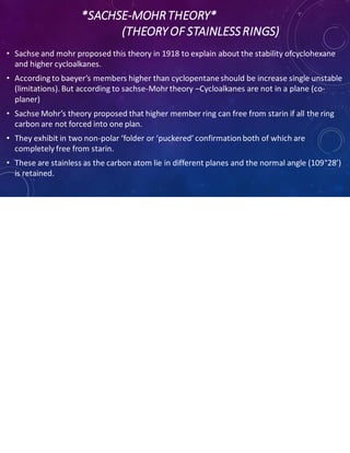 *SACHSE-MOHRTHEORY*
(THEORY OF STAINLESSRINGS)
• Sachse and mohr proposed this theory in 1918 to explain about the stability ofcyclohexane
and higher cycloalkanes.
• According to baeyer’s members higher than cyclopentane should be increase single unstable
(limitations). But according to sachse-Mohrtheory –Cycloalkanes are not in a plane (co-
planer)
• Sachse Mohr’s theory proposed that higher member ring can free from starin if all the ring
carbon are not forced into one plan.
• They exhibit in two non-polar ‘folder or ‘puckered’ confirmation both of which are
completely free from starin.
• These are stainless as the carbon atom lie in different planes and the normal angle (109°28’)
is retained.
 