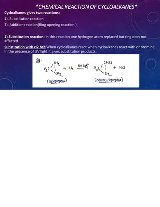 *CHEMICALREACTIONOF CYCLOALKANES*
Cycloalkanes gives two reactions:
1). Substitution reaction
2). Addition reaction(Ring opening reaction )
1) Substitution reaction: in this reaction one hydrogen atom replaced but ring does not
affected
Substitution with cl2 br2:When cycloalkanes react when cycloalkanes react with or bromine
In the presence of UV light it gives substitution products.
 