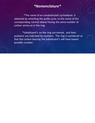 *Nomenclature*
*The name of an unsubstituted cycloalkane is
obtained by attaching the prefix cyclo. to the name of the
corresponding normal alkane having the same number of
carbon atoms as in the ring.
*Substituent's on the ring are named, and their
positions are indicated by numbers. The ring is numbered so
that the carbon bearing the substituent’s will have lowest
possible number.
 