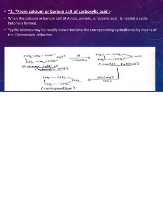 • *2. *From calcium or barium salt of carboxylic acid :*
• When the calcium or barium salt of Adipic, pimelic, or suberic acid is heated a cyclic
Ketone is formed.
• *cyclic ketones may be readily converted into the corresponding cycloalkanes by means of
the Clemmensen reduction.
 