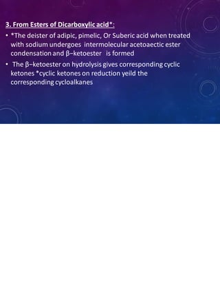 3. From Esters of Dicarboxylic acid*:
• *The deister of adipic, pimelic, Or Suberic acid when treated
with sodium undergoes intermolecular acetoaectic ester
condensationand β−ketoester is formed
• The β−ketoester on hydrolysis gives corresponding cyclic
ketones *cyclic ketones on reduction yeild the
corresponding cycloalkanes
 