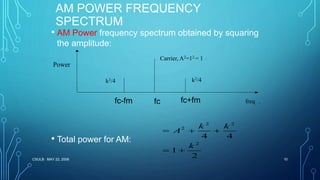 CSULB MAY 22, 2006 10
AM POWER FREQUENCY
SPECTRUM
• AM Power frequency spectrum obtained by squaring
the amplitude:
• Total power for AM:
.
2 2
2
2
4 4
1
2
k k
A
k
  
 
freq
k2/4k2/4
Carrier, A2=12 = 1
Power
fcfc-fm fc+fm
 