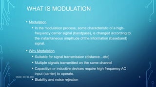 CSULB MAY 22, 2006 5
WHAT IS MODULATION
• Modulation
• In the modulation process, some characteristic of a high-
frequency carrier signal (bandpass), is changed according to
the instantaneous amplitude of the information (baseband)
signal.
• Why Modulation
• Suitable for signal transmission (distance…etc)
• Multiple signals transmitted on the same channel
• Capacitive or inductive devices require high frequency AC
input (carrier) to operate.
• Stability and noise rejection
 