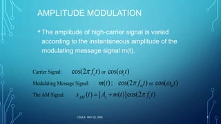 CSULB MAY 22, 2006 8
AMPLITUDE MODULATION
• The amplitude of high-carrier signal is varied
according to the instantaneous amplitude of the
modulating message signal m(t).
Carrier Signal: or
Modulating Message Signal: or
The AM Signal:
cos(2 ) cos( )
( ): cos(2 ) cos( )
( ) [ ( )]cos(2 )
c c
m m
AM c c
f t t
m t f t t
s t A m t f t
 
 
 
 