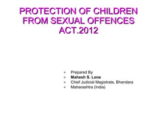 PROTECTION OF CHILDRENPROTECTION OF CHILDREN
FROM SEXUAL OFFENCESFROM SEXUAL OFFENCES
ACT.2012ACT.2012
» Prepared By
» Mahesh S. Lone
» Chief Judicial Magistrate, Bhandara
» Maharashtra (India)
 