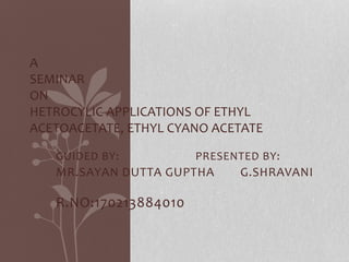 A 
SEMINAR 
ON 
HETROCYLIC APPLICATIONS OF ETHYL 
ACETOACETATE, ETHYL CYANO ACETATE 
GUIDED BY: PRESENTED BY: 
MR.SAYAN DUTTA GUPTHA G.SHRAVANI 
R.NO:170213884010 
 
